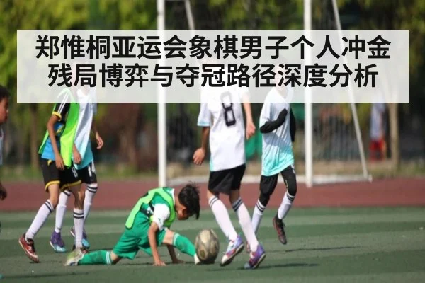 郑惟桐亚运会象棋男子个人冲金 残局博弈与夺冠路径深度分析