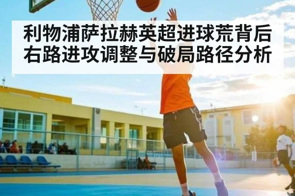 利物浦萨拉赫英超进球荒背后右路进攻调整与破局路径分析